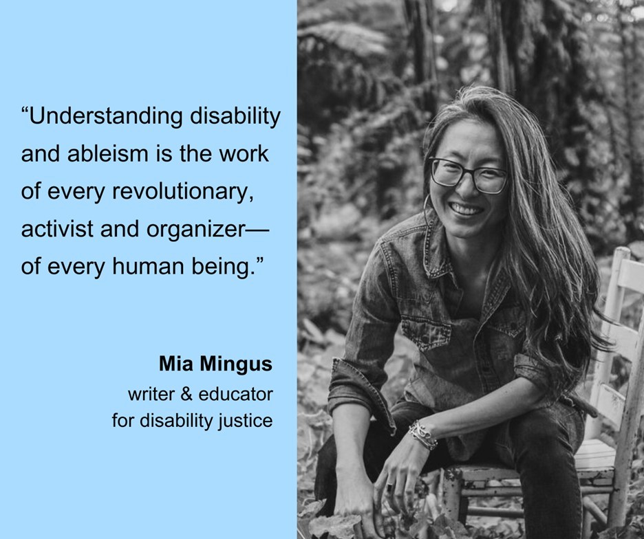 [Image description: A black-and-white photo of Mia Mingus, a Korean woman smiling with long hair and glasses, sitting on a wooden chair with plants and trees all around her. To the left, on a light blue background, is a quote from Mia Mingus, writer and educator for disability justice, that says, “Understanding disability and ableism is the work of every revolutionary, activist and organizer—of every human being.”
Attribution: Mia Mingus, with photo taken by EPLI Photography.]