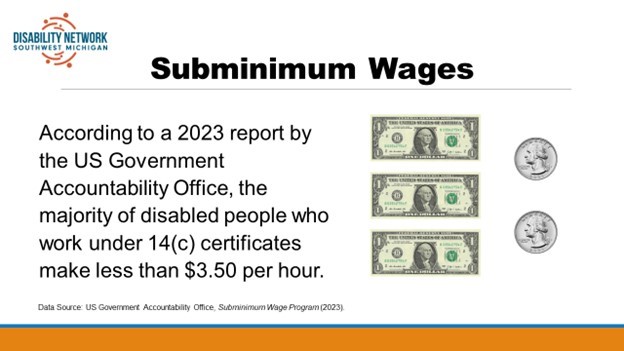 [Image description: A graphic titled “Subminimum Wages” shows three one-dollar bills and two quarters. Text reads, “According to a 2023 report by the US Government Accountability Office, the majority of disabled people who work under 14(c) certificates make less than $3.50 per hour.” Disability Network Southwest Michigan blue and orange logo in upper left corner of the image.
Attribution: Disability Network Southwest Michigan (2024).
Data source: US Government Accountability Office, Subminimum Wage Program (2023).]
